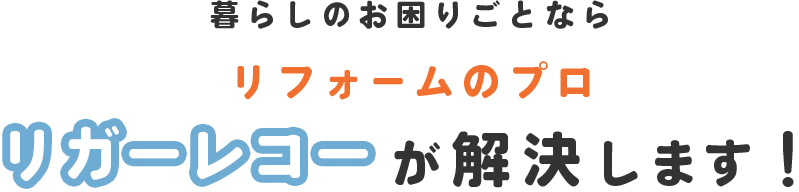 暮らしのお困りごとならリフォームのプロリガーレコーが解決します!
